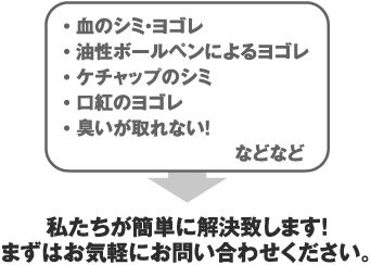 血のシミ・ヨゴレ、油性ボールペンによるヨゴレ、ケチャップのシミ、口紅のヨゴレ、臭いが取れない！などなど。私たちが簡単に解決致します！まずはお気軽にお問い合わせください。