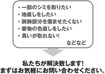 一部のシミを取りたい、地直しをしたい、装飾部分を傷ませたくない、着物の色直しをしたい、臭いが取れない！などなど。私たちが解決致します！まずはお気軽にお問い合わせください。